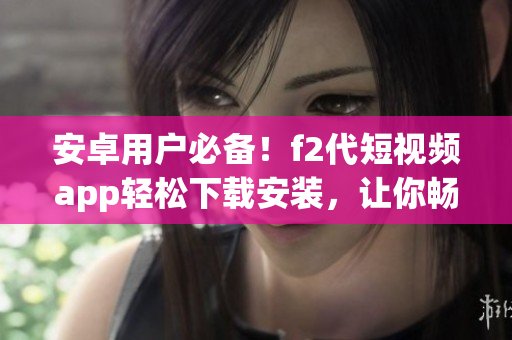 安卓用戶必備！f2代短視頻app輕松下載安裝，讓你暢享視頻創(chuàng)作樂趣