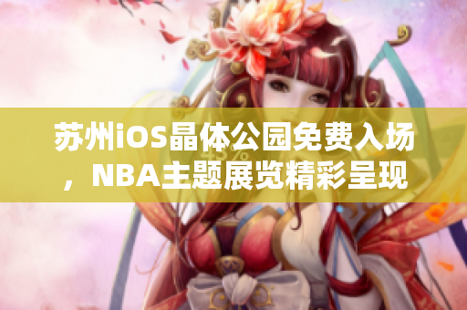 蘇州iOS晶體公園免費(fèi)入場(chǎng)，NBA主題展覽精彩呈現(xiàn)