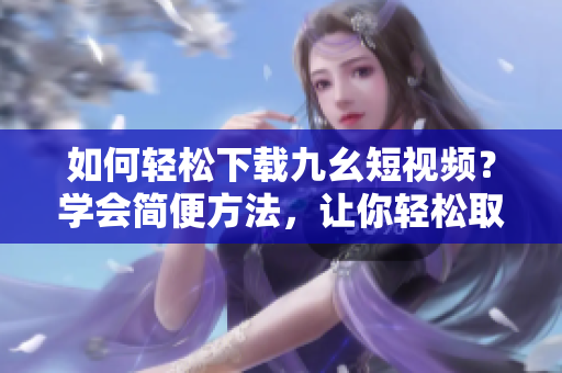 如何輕松下載九幺短視頻？學會簡便方法，讓你輕松取得喜愛的短視頻。