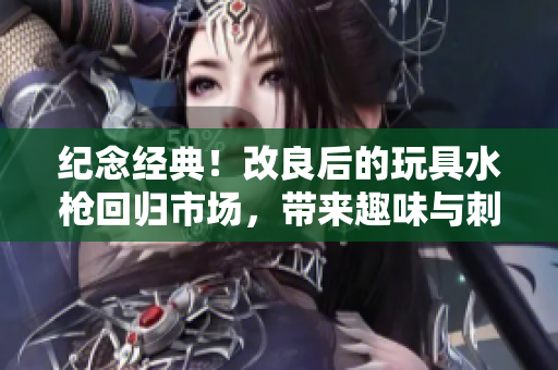 紀念經(jīng)典！改良后的玩具水槍回歸市場，帶來趣味與刺激的全新體驗
