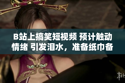B站上搞笑短視頻 預(yù)計觸動情緒 引發(fā)淚水，準(zhǔn)備紙巾備用