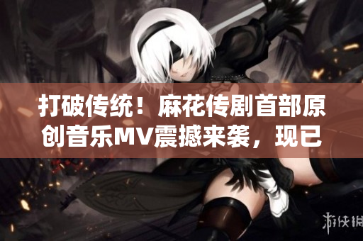 打破傳統(tǒng)！麻花傳劇首部原創(chuàng)音樂MV震撼來襲，現(xiàn)已在線觀看