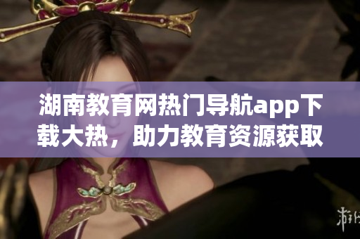 湖南教育網(wǎng)熱門(mén)導(dǎo)航app下載大熱，助力教育資源獲取快捷便利