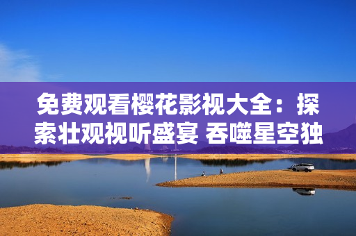 免費觀看櫻花影視大全：探索壯觀視聽盛宴 吞噬星空獨家精彩影視任你欣賞，盡享視聽盛宴