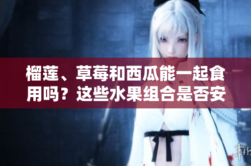 榴蓮、草莓和西瓜能一起食用嗎？這些水果組合是否安全？ 