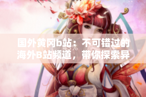 國外黃岡b站：不可錯過的海外B站頻道，帶你探索異國風情