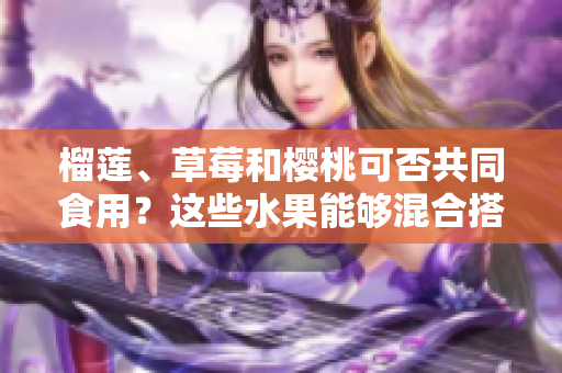 榴蓮、草莓和櫻桃可否共同食用？這些水果能夠混合搭配嗎？