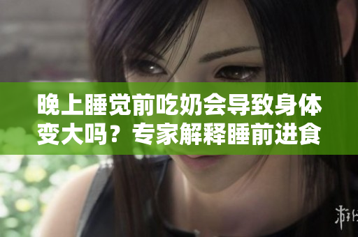 晚上睡覺前吃奶會導(dǎo)致身體變大嗎？專家解釋睡前進食對體重的影響