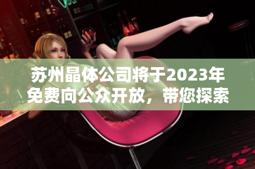 蘇州晶體公司將于2023年免費向公眾開放，帶您探索晶體科技的奇妙世界