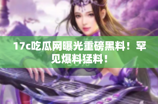 17c吃瓜網(wǎng)曝光重磅黑料！罕見爆料猛料！