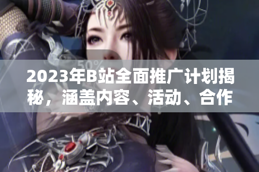 2023年B站全面推廣計劃揭秘，涵蓋內(nèi)容、活動、合作等方方面面