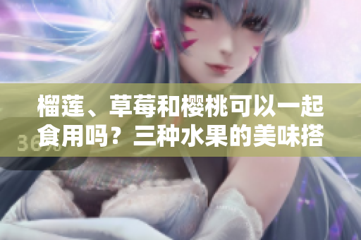 榴蓮、草莓和櫻桃可以一起食用嗎？三種水果的美味搭配是否健康？