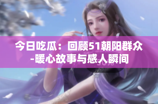 今日吃瓜：回顧51朝陽(yáng)群眾-暖心故事與感人瞬間