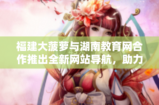 福建大菠蘿與湖南教育網(wǎng)合作推出全新網(wǎng)站導(dǎo)航，助力教育資源訪問(wèn)