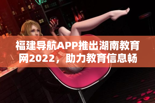 福建導(dǎo)航APP推出湖南教育網(wǎng)2022，助力教育信息暢通 
