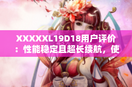XXXXXL19D18用戶評(píng)價(jià)：性能穩(wěn)定且超長(zhǎng)續(xù)航，使用體驗(yàn)超乎預(yù)期
