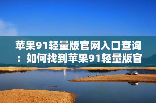 蘋果91輕量版官網(wǎng)入口查詢：如何找到蘋果91輕量版官網(wǎng)入口？