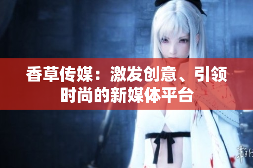 香草傳媒：激發(fā)創(chuàng)意、引領(lǐng)時(shí)尚的新媒體平臺