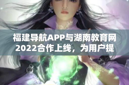 福建導(dǎo)航APP與湖南教育網(wǎng)2022合作上線，為用戶(hù)提供更多教育資訊
