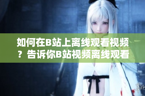 如何在B站上離線觀看視頻？告訴你B站視頻離線觀看方法