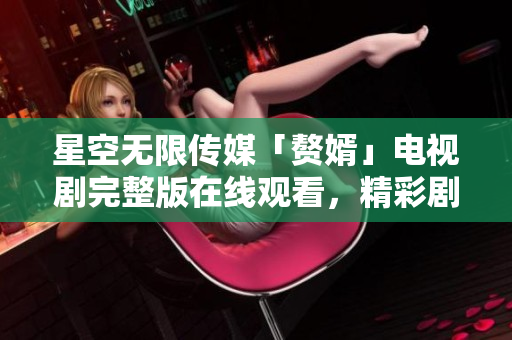 星空無限傳媒「贅婿」電視劇完整版在線觀看，精彩劇情盡在星空無限傳媒平臺(tái)