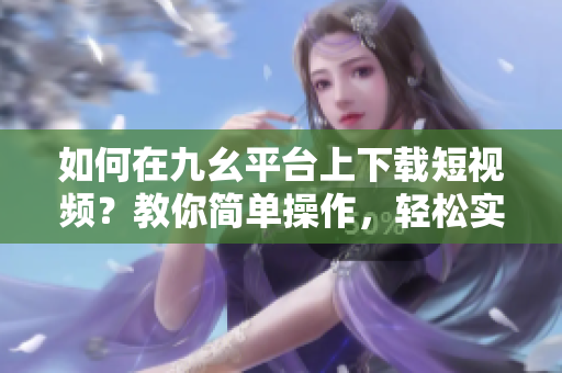 如何在九幺平臺上下載短視頻？教你簡單操作，輕松實現(xiàn)下載目標