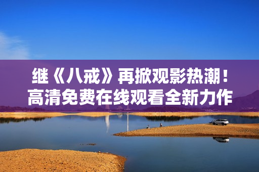 繼《八戒》再掀觀影熱潮！高清免費在線觀看全新力作《八戒》電影版權(quán)盛宴