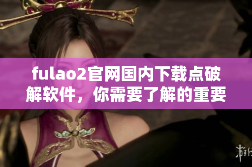 fulao2官網(wǎng)國(guó)內(nèi)下載點(diǎn)破解軟件，你需要了解的重要信息