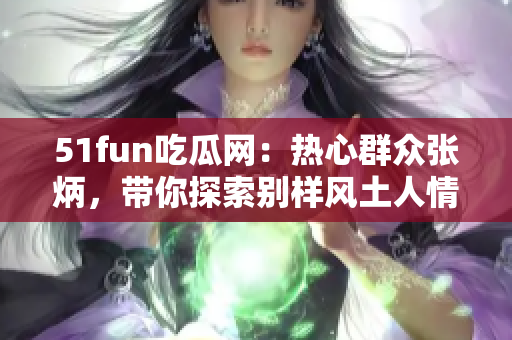 51fun吃瓜網(wǎng)：熱心群眾張炳，帶你探索別樣風(fēng)土人情