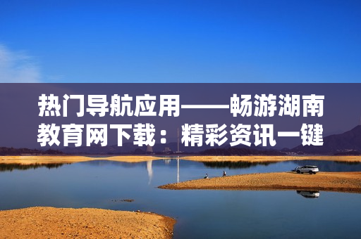 熱門導航應(yīng)用——暢游湖南教育網(wǎng)下載：精彩資訊一鍵觸手可及