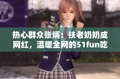 熱心群眾張炳：扶老奶奶成網(wǎng)紅，溫暖全網(wǎng)的51fun吃瓜網(wǎng)報道