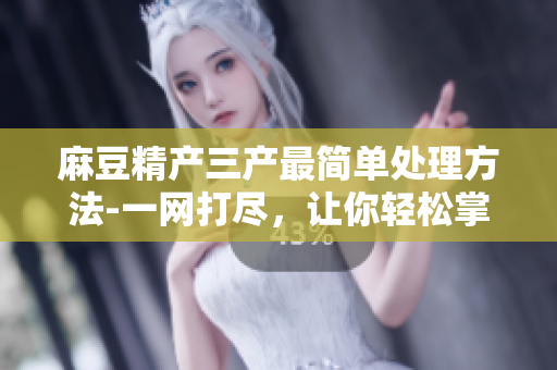 麻豆精產(chǎn)三產(chǎn)最簡(jiǎn)單處理方法-一網(wǎng)打盡，讓你輕松掌握