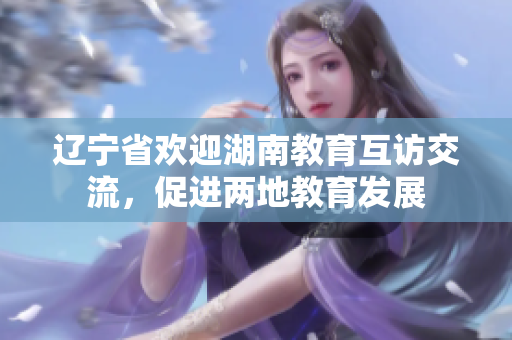 遼寧省歡迎湖南教育互訪交流，促進兩地教育發(fā)展