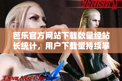 芭樂官方網(wǎng)站下載數(shù)量經(jīng)站長統(tǒng)計，用戶下載量持續(xù)攀升