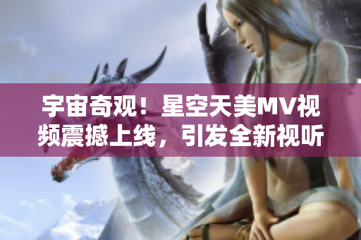 宇宙奇觀！星空天美MV視頻震撼上線，引發(fā)全新視聽盛宴