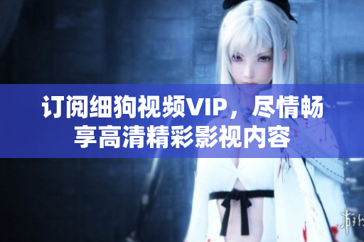 訂閱細(xì)狗視頻VIP，盡情暢享高清精彩影視內(nèi)容
