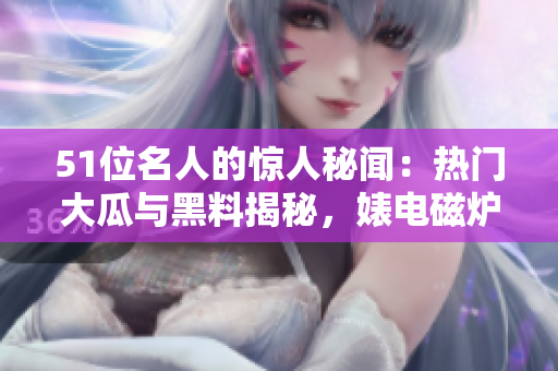 51位名人的驚人秘聞：熱門大瓜與黑料揭秘，婊電磁爐身份反差驚人