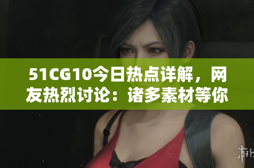 51CG10今日熱點(diǎn)詳解，網(wǎng)友熱烈討論：諸多素材等你來幫忙挖掘