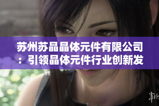 蘇州蘇晶晶體元件有限公司：引領晶體元件行業(yè)創(chuàng)新發(fā)展的領軍企業(yè)