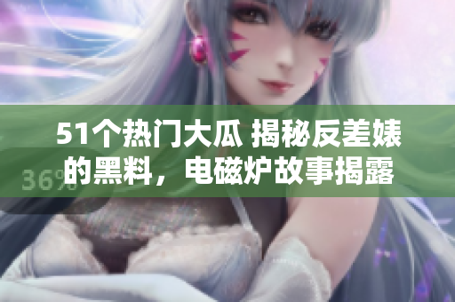 51個(gè)熱門大瓜 揭秘反差婊的黑料，電磁爐故事揭露