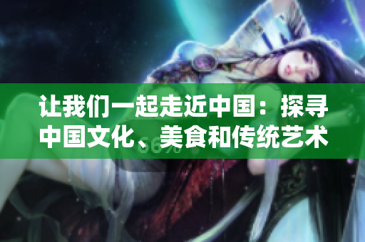 讓我們一起走近中國：探尋中國文化、美食和傳統(tǒng)藝術(shù)【特別報道】