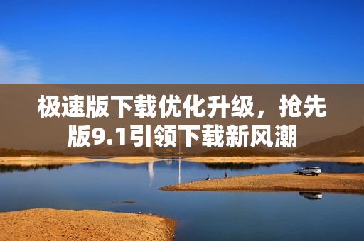極速版下載優(yōu)化升級，搶先版9.1引領(lǐng)下載新風(fēng)潮