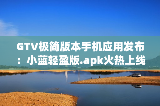 GTV極簡版本手機(jī)應(yīng)用發(fā)布：小藍(lán)輕盈版.apk火熱上線,降低內(nèi)存占用,流暢體驗!
