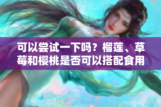 可以嘗試一下嗎？榴蓮、草莓和櫻桃是否可以搭配食用？