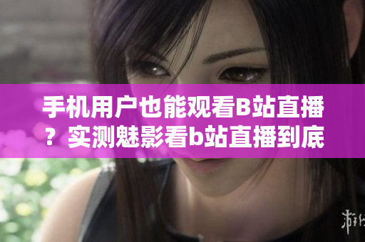 手機用戶也能觀看B站直播？實測魅影看b站直播到底如何？