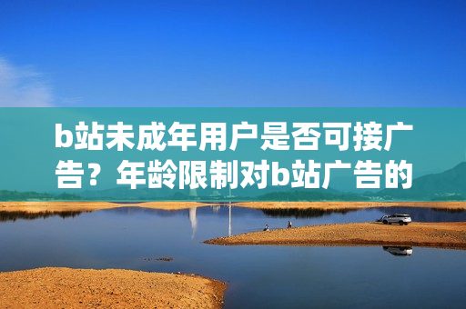 b站未成年用戶是否可接廣告？年齡限制對b站廣告的影響