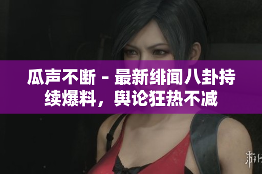 瓜聲不斷 – 最新緋聞八卦持續(xù)爆料，輿論狂熱不減