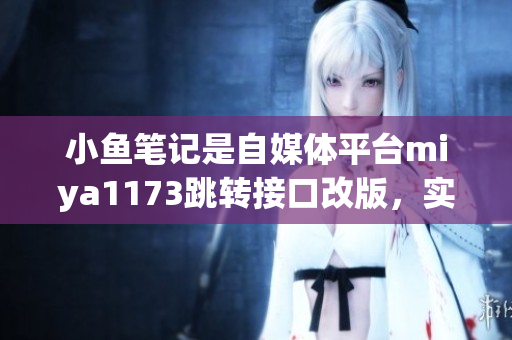 小魚筆記是自媒體平臺miya1173跳轉(zhuǎn)接口改版，實(shí)現(xiàn)更便捷的操作流程，用戶體驗(yàn)提升。