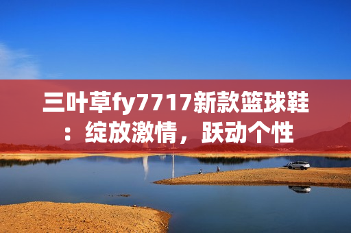 三葉草fy7717新款籃球鞋：綻放激情，躍動(dòng)個(gè)性