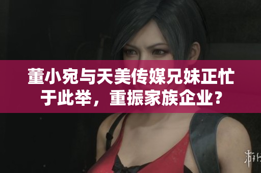 董小宛與天美傳媒兄妹正忙于此舉，重振家族企業(yè)？
